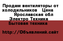 Продам вентиляторы от холодильников › Цена ­ 200 - Ярославская обл. Электро-Техника » Бытовая техника   